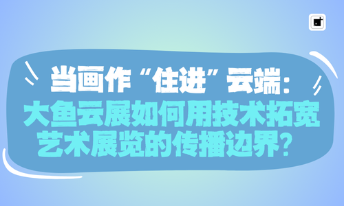 当画作“住进”云端:大鱼云展如何用技术拓宽艺术展览的传播边界?