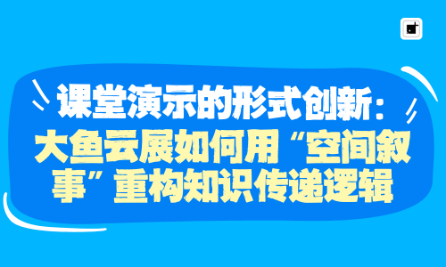 课堂演示的形式创新:大鱼云展如何用“空间叙事”重构知识传递逻辑
