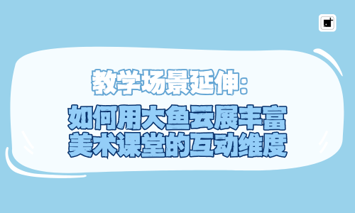 教学场景延伸:如何用大鱼云展丰富美术课堂的互动维度