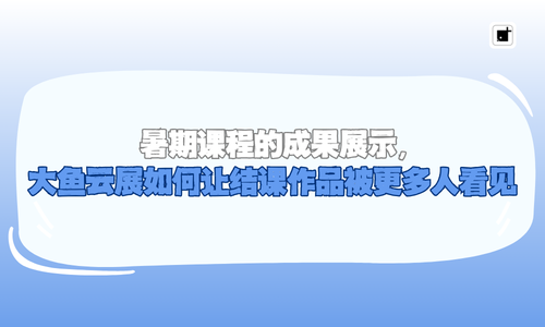暑期课程的成果展示，大鱼云展如何让结课作品被更多人看见